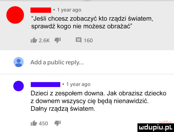 yearago jeśli chcesz zobaczyć kto rządzi światem sprawdź kogo nie możesz obrażać       k y el     agd a pudlic repry. i yearago dzieci z zespołem downa. jak obrazisz dziecko z downem wszyscy cię będą nienawidzić. dainy rządzą światem