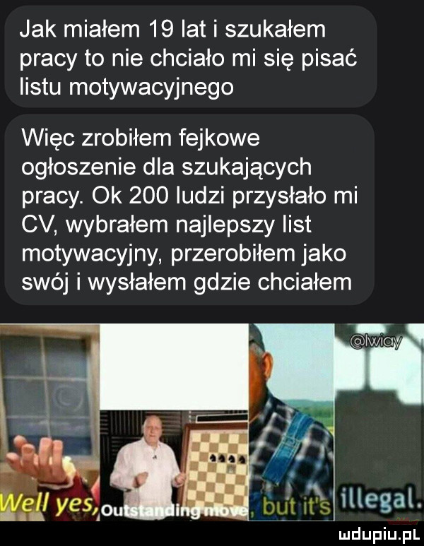 jak miałem    lat i szukałem pracy to nie chciało mi się pisać listu motywacyjnego więc zrobiłem fejkowe ogłoszenie dla szukających pracy. ok     ludzi przysłało mi cv wybrałem najlepszy list motywacyjny przerobiłem jako swój i wysłałem gdzie chciałem lam s illegal
