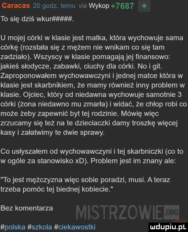 caracas    godz temu l ci wykop      to się dziś wkurw u mojej córki w klasie jest matka która wychowuje sama córkę rozstała się z mężem nie wnikam co się tam zadzialo. wszyscy w klasie pomagają jej finansowo jakieś slodycze. zabawki. ciuchy dla córki. no i git. zaproponowałem wychowawczyni ijednej matce która w klasie jest skarbnikiem że mamy również inny problem w klasie. ojciec który od niedawna wychowuje samotnie   córki zona niedawno mu zmarla i widać że chłop robi co może żeby zapewnić byt tej rodzinie. mówię więc zrzucamy się tez na te dzieciaczki damy troszkę więcej kasy i zalatwimy te dwie sprawy. co uslyszalem od wychowawczyni itej skarbniczki cito w ogóle za stanowisko xd. problem jest im znany ale to jest mężczyzna więc sobie poradzi musi ateraz trzeba pomóc tej biednej kobiecie bez komentarza polska szkola ciekawostki