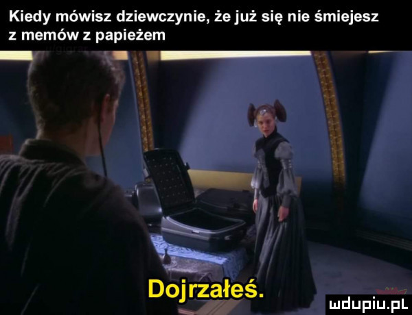 kiedy mówisz dziewczynie żejuż się nie śmiejesz z memów z papieżem. wx y dojrzałeś. mówi fl