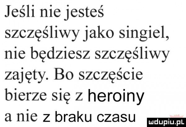 jeśli niejesteś szczęśliwy jako singiel nie będziesz szczęśliwy zajęty. b  szczęście bierze się z heroiny a nie z braku czasu