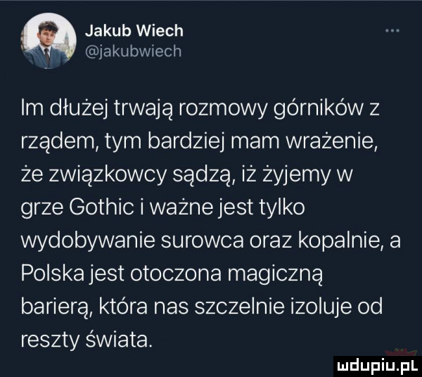 jakub wiech jakubwiech lm dłużej trwają rozmowy górników z rządem tym bardziej mam wrażenie że związkowcy sądzą iż żyjemy w grze gothic i ważne jest tylko wydobywanie surowca oraz kopalnie a polska jest otoczona magiczną barierą która nas szczelnie izoluje od reszty świata