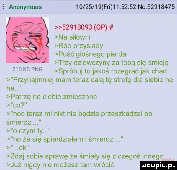 mwmw          fai           no             w na siłowni rób przysiady puść głośnego pierna trzy dziewczyny za tobą się śmieją     kb pbg spróbuj to jakoś rozegrać jak chad przynajmniej mam teraz całą tę strefę dla siebie he he paprzą na ciebie zmieszane co neo teraz mi nikt nie będzie przeszkadzał bo śmierdzi o czym ty no że się spierdziałem i śmierdzi  ok zdaj sobie sprawę że śmiały się z czegoś innego już nigdy nie możesz tam wrócić