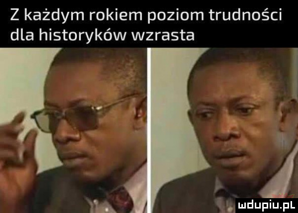 z każdym rokiem poziom trudności dla historyków wzrasta. amdupiupl