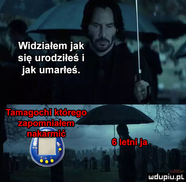 widziałemjak t v v się urodziłeś i jak umarłeś. tam a g o chi którego zap om alem. m