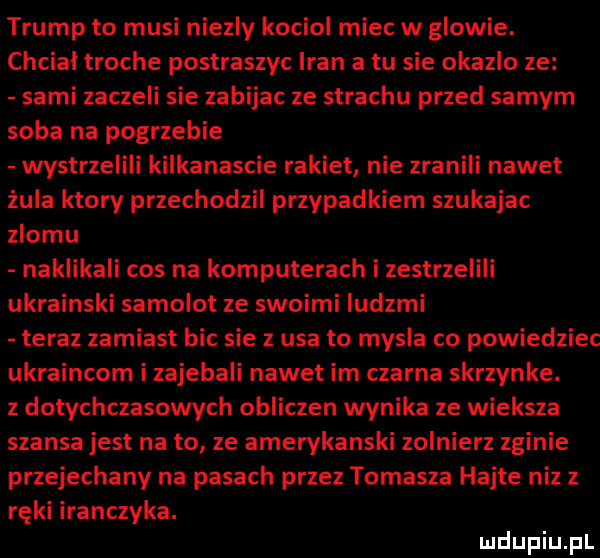 trump to musi niezly kociol miec w glowie. chciał troche postraszyc iran a tu sie okazjo ze sami zaczeli sie zabijac ze strachu przed samym soba na pogrzebie wystrzelili kilkanascie rakiet nie zranili nawet żula ktory przechodzil przypadkiem szukajac zlomu naklikali cos na komputerach i zestrzelili ukrainski samolot ze swoimi ludzmi teraz zamiast bic sie z usa to mysla co powiedziec ukraincom i zajebali nawet im czarna skrzynke. z dotychczasowych obliczen wynika ze wieksza szansa jest na to ze amerykanski zolnierz zginie przejechany na pasach przez tomasza hajte niz z ręki iranczyka