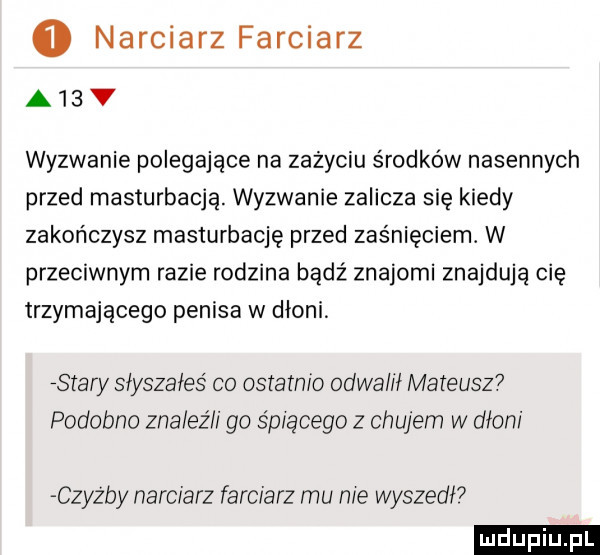 narciarz farciarz a  v wyzwanie polegające na zażyciu środków nasennych przed masturbacją. wyzwanie zalicza się kiedy zakończysz masturbację przed zaśnięciem. w przeciwnym razie rodzina bądź znajomi znajduja cię trzymającego penisa w dłoni saary słyszałeś co oslainio odda ił mateusz podobno znaleźli go śpiącego z chujem w dłoni czyz by narciarz farciarz mu nie wyszedw