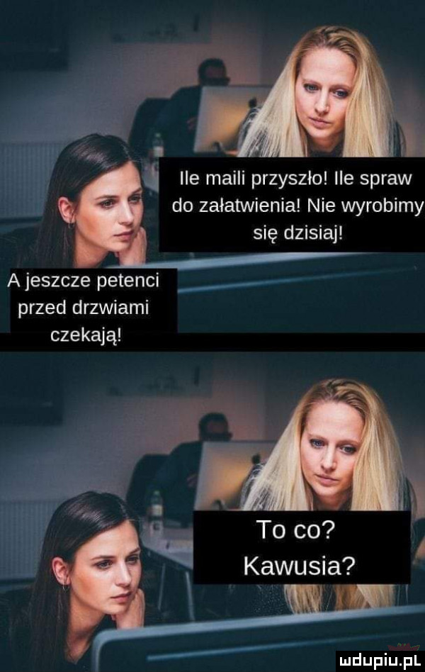 w i ile maili przyszlo ile spraw do załatwienia nie wyrobimy się dzisiaj a jeszcze petenci przed drzwiami czekają to co kawusia