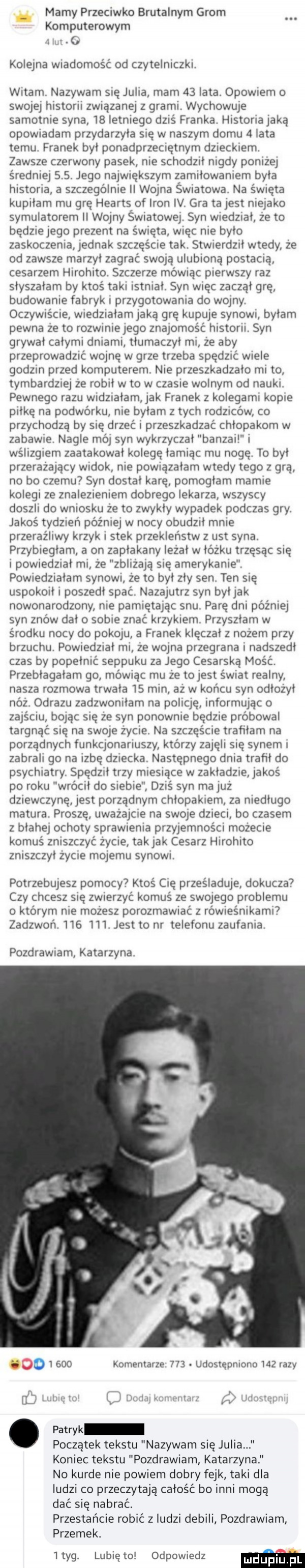 mamy przeciwko brutalnym grom komputerowym. kolejna wiadomość od czytelniczki. witam. nazywam się julia. mam    lata. opowiem o swojej historii związanej z grami. wychowuje samotnie syna    letniego dziś franka. historia jaką opowiadam przydarzyła ślę w naszym domu   lata temu. franek był ponadprzemętnym dzieckiem. zawsze czerwony pasek nie schodził nigdy poniżej średniej    . jego największym zamiłowaniem była historia a szczegolnie ll wojna światowa na święta kupiłam mu grę hearts of iron iv. gra ta jest niejako symulatorem i wojny światowej. syn wiedział ze to będzie jego prezent na święta więc nie było zaskoczenia jedriak szczęście tak. stwierdził wtedy ze od zawsze marzył zagrać sw ją ulubioną postacią cesarzem hirohito. szczerze mówiąc pierwszy raz słyszałam by ktoś taki istniał. syn więc zaczął grę budowanie fabryk przygotowania do w jny. oczywiście wiedziałam jaką grę kupuje synowi byłam pewna ze to rozwiniejego znajomość historii. syn grywał całymi dniami tłumaczył mi ze aby przeprowadzić wojnę w grze trzeba spędzić wiele godom przed komputerem. nie przeszkadzało mi to. tymbardziej ze robil w to w czasie wolnym od nauki. pewnego razu widziałam jak franek z kolegami kopie piłkę na podwórku nie byłam z tych rodzicow co przychodzą by się drzeć i przeszkadzać chłopakom w zabawie. nagle mój syn wykrzyczał banzai i wślizgiem zaatakował kolegę łamiąc mu nogę. to był przerażający widok nie powiązałam wtedy tego z gra no bo czemu syn dostał karę pomogłam mamie kolegi ze znale ieniem dobrego lekarza wszyscy doszli do wniosku ze to zwykły wypadek podczas gry. jakoś tydzień później w nocy obudził mnie przeraźliwy krzyk i stek przekleństw z ust syna. przybiegłam a on zaplakany lezal w łóżku trzęsąc się i powiedział mi że zbliżają się amerykanie. powiedziałam synown ze to był zły sen ten się uspokoił i poszedł spać. nazajutrz syn byłjak nowonarodzony nie pamiętając snu. parę dni później syn znów dało sobie znać krzykiem. przyszłam w środku nocy do pak ju a franek klęczał z nozem przy brzuchu. powiedział mi ze wojna przegrana nadszedł czas by popełnić seppuku za jego cesarską mość. przebłagałam go mówiąc mu ze tojest świat realny nasza rozmowa trwała    min aż w końcu syn odłożył nfz. obrazu zadzwoniłam na policję informując o zajściu bając się ze syn ponownie będzie próbowal targnąć się na swoje zycie. na szczęście trafiłam na porządnych funkqonariuszy którzy zajęli się synem i zabrali go na izbę dziecka. następnego dnia trafił do psychiatry. spędził trzy miesiące w zakładzie jakoś po roku wrócił do siebie dziś syn ma juz dziewczynę jest porządnym chłopakiem za niedługo matura. proszę. uwazajcie na sieje dzieci bo czasem z błahej ochoty sprawienia przyjemności mozecie komuś zniszczyć życie tak jak cesarz hirohito zniszczył życie mojemu synowi. potrzebujesz pomocy ktoś cię prześladuje dokucza czy chcesz ślę zwierzyć komuś ze swojego problemu o którym nie mozesz porozmawiać z rówieśnikami zadzwoń.         jest to nr telefonu zaufania. pozdrawiam katarzyna. as o       komentarze    . udostępniono     razy l jan oilii r i i ótlłi v. abakankami patryk początek tekstu nazywam się julia koniec tekstu pozdrawiam katarzyna no kurde nie powiem dobry fejk taki dla ludzi co przeczytają całość bo inni mogą dać się nabrać. przestańcie robic z ludzi debili pozdrawiam przemek.  tag. lunięto odpowiedz m