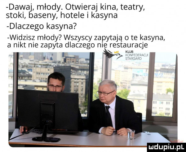 dawaj mlody. otwieraj kina teatry stoki baseny hotele i kasyna dlaczego kasyna widzisz mlody wszyscy zapytają   te kasyna a nikt nie zapyta dlaczego nie restauracje mun