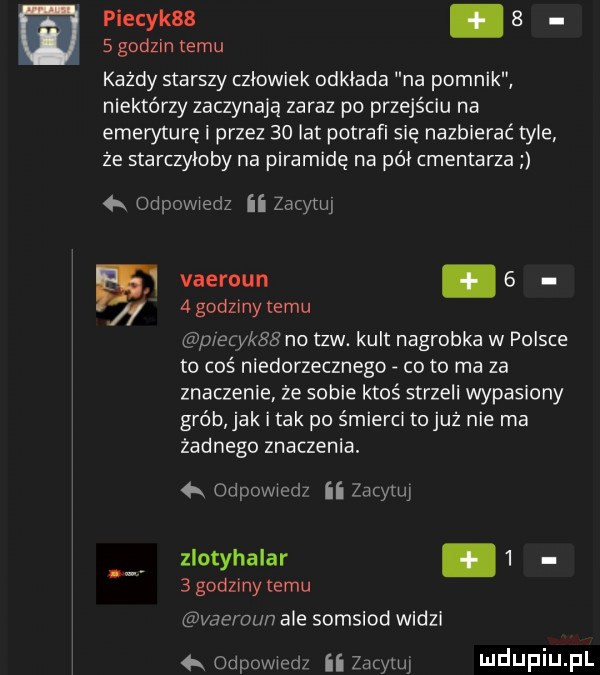 piecyk  .     godzin temu każdy starszy człowiek odkłada na pomnik niektórzy zaczynają zaraz po przejściu na emeryturę i przez    lat potrafi się nazbierać tyle że starczyłoby na piramidę na pół cmentarza a odpowiedz ii zacytui vaeroun.     godziny temu aplety no tlw. kult nagrobka w polsce to coś niedorzecznego co to ma za znaczenie że sobie ktoś strzeli wypasiony grób jak i tak po śmierci tojuż nie ma zadnego znaczenia. odpowiem ii zacytuj zlotyhalar     godziny temu vae ozn ale somsiod widzi   odpowiedz ii zucymi
