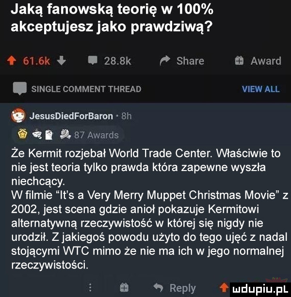 jaką fanowską teorię w     akceptujesz jako prawdziwą f    k vb.     k p stare award. single comment thread view all o jesusdiedforbamn ulv g ó. a    awards że kernit rozjebał wored trale center. właściwie to nie jest teoria tylko prawda która zapewne wyszła niechcący. w filmie it s a vary marry muppet christmas mobie        jest scena gdzie aniol pokazuje kernitowi alternatywną rzeczywistość w której się nigdy nie urodzil. z jakiegoś powodu użyto do tego ujęć z nadal stojącymi wtc mimo że nie ma ich wjego normalnej rzeczywistości.   repry