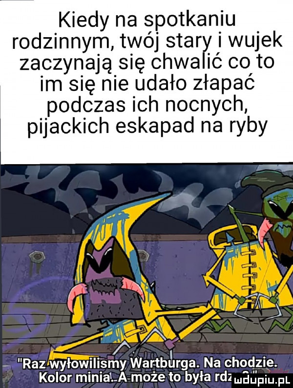 kiedy na spotkaniu rodzinnym twój stary i wujek zaczynająsię chwalić co to im się nie udało złapać podczas ich nocnych pijackich eskapad na ryby x f    jr if wx. w  . l fax. abakankami gg. abakankami. a. r   wylowili say war tblllrga. na chodzie. kolor minialafmoże to była fdlmﬁiﬁ piupl