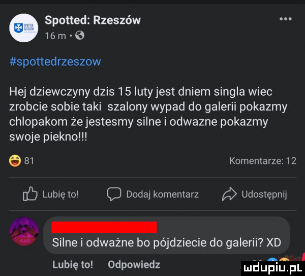 sponad rzeszów    m spottedrzeszow hej dziewczyny dzis     luty jest dniem singla wiec zrobcie sobie taki szalony wypad do galerii pokazmy chlopakom że jestesmy silne i odwazne pokazmy swoje piekno      komentarze    db lubiem dodaikomeniarz a udostępnij   i. silne i odważne bo pójdziecie do galerii xd lubię to odpowiedz le