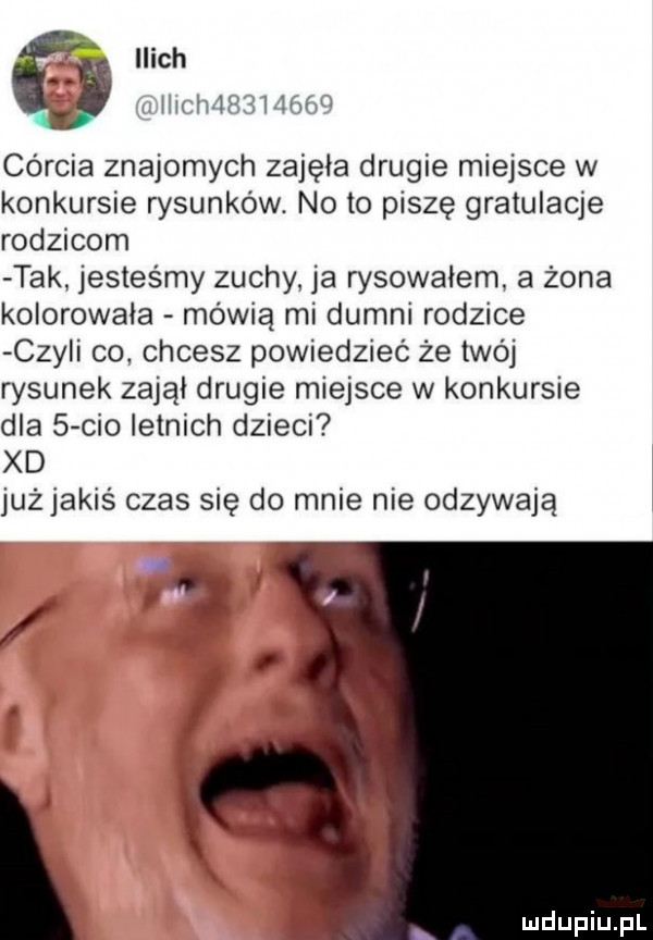 ilach j jr wi hm v córcia znajomych zajęła drugie miejsce w konkursie rysunków. no to piszę gratulacje rodzicom tak jesteśmy zuchy ja rysowałem a żona kolorowała mówią mi dumni rodzice czy i co. chcesz powiedzieć że twój rysunek zajął drugie miejsce w konkursie dla   ceo letnich dzieci xd już jakiś czas się do mnie nie odzywają