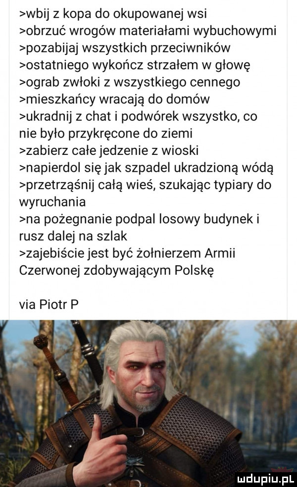 wbij z kopa do okupowanej wsi obrzuć wrogów materiałami wybuchowymi pozabijaj wszystkich przeciwników ostatniego wykończ strzałem w głowę ograb zwłoki z wszystkiego cennego mieszkańcy wracają do domów ukradnij z chat i podwórek wszystko co nie bylo przykręcone do ziemi zabierz całe jedzenie z wioski napierdol siejak szpadel ukradzioną wodą przetrząśnij całą wieś szukając typiary do wyruchania na pożegnanie podpal losowy budynek i rusz dalej na szlak zajebiściejest być żołnierzem armii czerwonej zdobywającym polskę via piotr p
