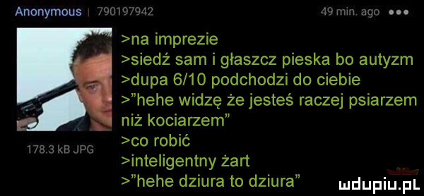 anonymous mobom i   mm ago. na imprezie siedż sam i głaszcz pieska bo autyzm dupa      podchodzi do ciebie hebe widzę że jesteś raczej psiarzem niż kociarzem co robić inte igentny żart hebe dziura to dziura     kejpg