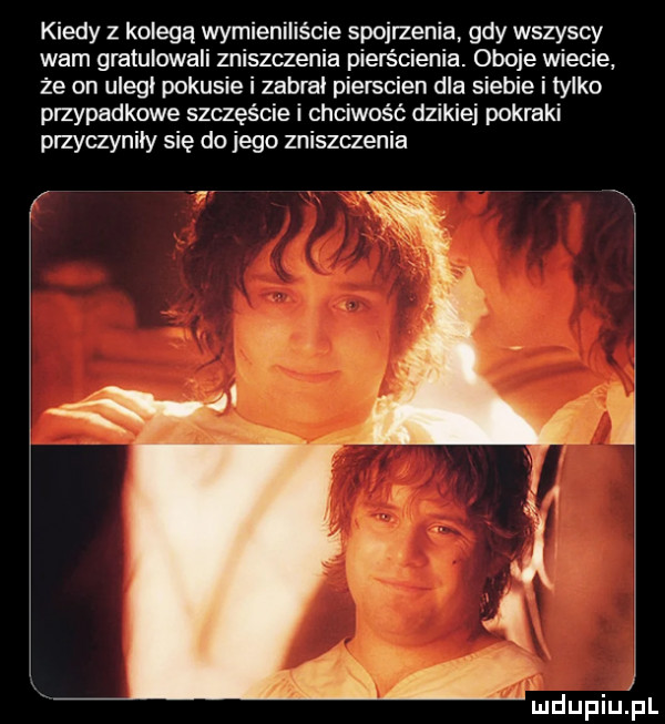 kiedy z kolegą wymieniliście spojrzenia gdy wszyscy wam gratulowali zniszczenia pierścienia. oboje wiecie że on uleci pokusie i zabral pierscien dla siebie i tylko przypadkowe szczęście i chciwość dzikiej pokraki plzyczyniiy się do jego zniszczenia f