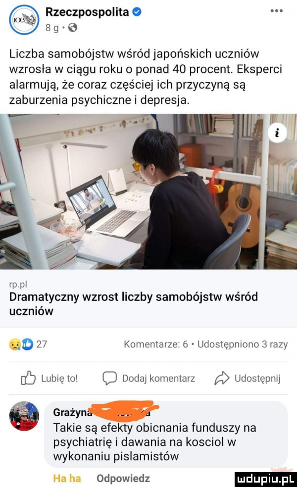 rzeczpospolita     g liczba samobójstw wśród japońskich uczniów wzrosła w ciągu roku o ponad    procent. eksperci alarmują że coraz częściej ich przyczyną są zaburzenia psychiczne i depresja. rp pl dramatyczny wzrost liczby samobójstw wśród uczniów o    komentarze   udostępniono   razy fb lubię    dodaj komentarz udosiępmj gmżyn takie są efekty obicnania funduszy na psychiatrię i dawania na kosciol w wykonaniu pislamistów ha ha odpowiedz