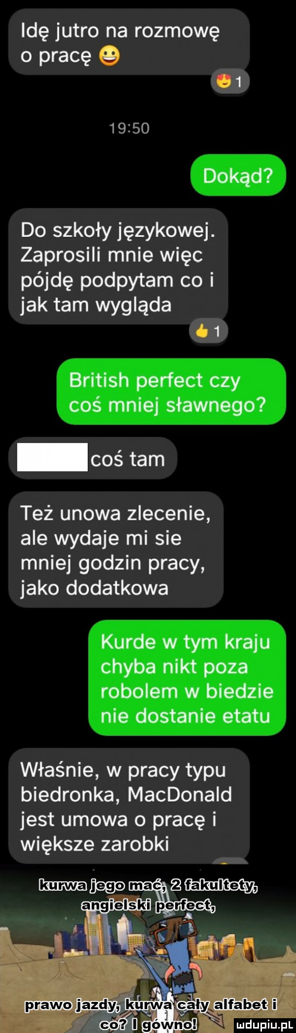 idę jutro na rozmowę o pracę         dokąd do szkoły językowe. zaprosili mnie więc pójdę podpytam co i jak tam wygląda    british perfect czy coś mnie sławnego coś tam też udowa zlecenie ale wydaje mi sie mniej godzin pracy jako dodatkowa kurde w tym kraju chyba nikt poza robolem w biedzie nie dostanie etatu właśnie w pracy typu biedronka macdonald jest umowa o pracę i większe zarobki prawo jazdy kurwa alyxalfabeti i. ludu iu. l n f f