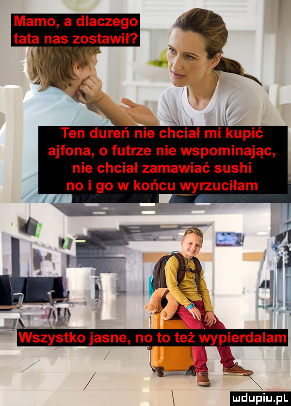 mamo a dlaczego tata nas zostawil. x. abakankami. w. r ten dureń nie chciał mi kupić ajfona o futrze nie wspominając nie chciał zamawiać sushi no i go w końcu wyrzuciłam  . x   i a x. x wszystko jasne no to też wypierdalam karą