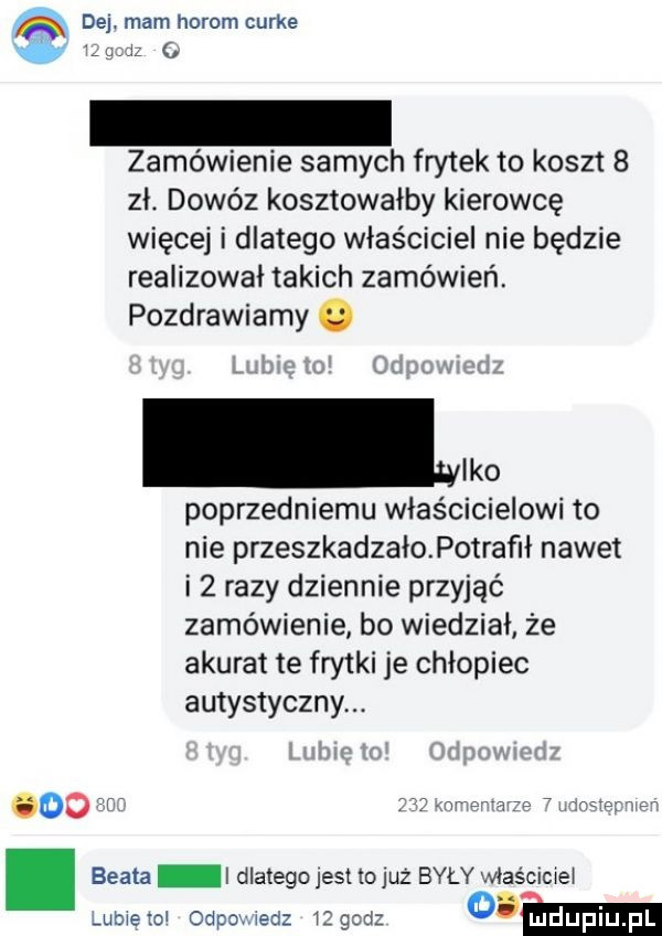 atx dej. mam horom curie ugo zamówienie samych frytek to koszt   zł. dowóz kosztowałby kierowcę więcej i dlatego właściciel nie będzie realizował takich zamówień. pozdrawiamy o leo poprzedniemu właścicielowi to nie przeszkadzałopotrafił nawet i   razy dziennie przyjąć zamówienie bo wiedział że akurat te frytki je chłopiec autystycznym oo ir ar a e tsue w beata i dlatego jest łojuż były właściciel ubiełol odpomedz iigcd cew