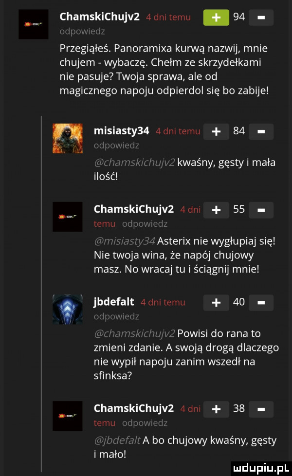 chamskichujvz admtemu    przegiąłeś. panoramixa kurwą nazwij mnie chujem wybaczę. chełm ze skrzydełkami nie pasuje twoja sprawa ale od magicznego napoju odpierdol się bo zabije n misiasty   admtemu   . kwaśny gęsty i mała ilosc chamskichujvz a dni    temu i i sasterix nie wygłupiaj się nie twoja wina że napój chujowy masz. no wracaj tu i ściągnij mnie w jbdefalt  dat mu    powisi do rana to zmieni zdanie. a swoją drogą dlaczego nie wypii napoju zanim wszedł na sfinksa chamskichujvz  dm    emu a bo chujowy kwaśny gęsty i mało