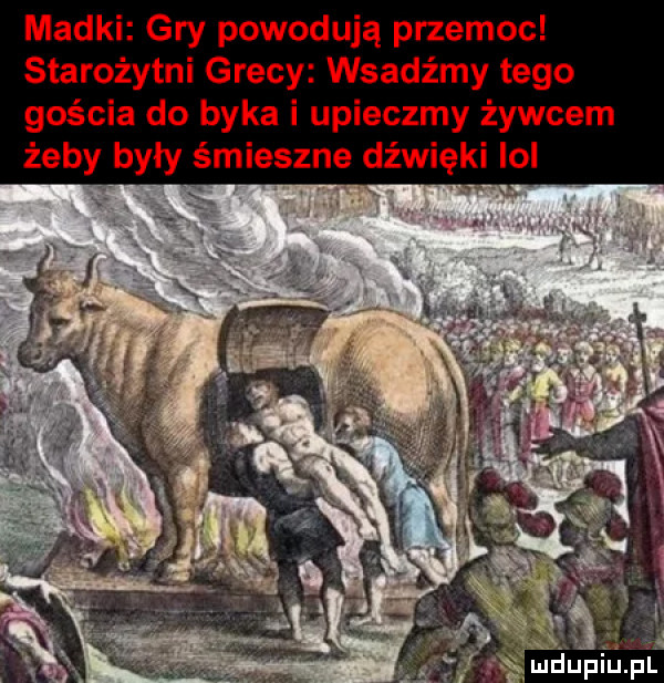 madki gry powodują przemoc starożytni grecy wsadźmy tego gościa do byka i upieczmy żywcem żeby były śmieszne dźwięki ibl