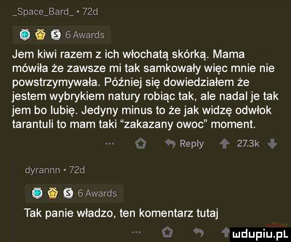 spaceibarrir   d   b  awards jem kiwi razem z ich włochatą skórką. mama mówiła że zawsze mi tak sankowały więc mnie nie powstrzymywała. później się dowiedziałem że jestem wybrykiem natury robiąc tak ale nadal je tak jem bo lubię. jedyny minus to że jak widze odwłok tarantuli to mam taki zakazany owoc moment. repry     k dyrannn   d. a   gawards tak panie władze ten komentarz tutaj