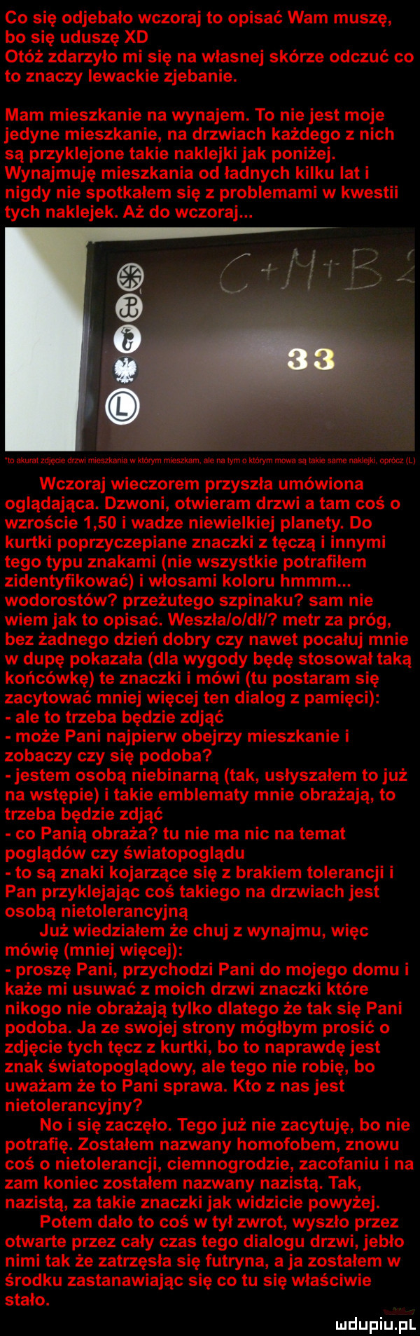 co się odjebalo wczoraj to opisać wam muszę bo się uduszę xd otóż zdarzylo mi się na wlasnej skórze odczuć co to znaczy lewackie zjebanie. mam mieszkanie na wynajem. to nie jest moje jedyne mieszkanie na drzwiach każdego z nich są przyklejone takie naklejki jak poniżej. wynajmuję mieszkania od ładnych kilku iati nigdy nie spotkalem się z problemami w kwestii tych naklejek. aż do wczoraj. lo akurat mm mm nuemama w mym mieszkam ale na wm o ktorym mowa  am same aeg w w tv wczoraj wieczorem przyszla umówiona oglądająca. dzwoni otwieram drzwi a tam coś o wzroście      i wadze niewielkiej planety. do kurtki poprzyczepiane znaczki z tęczą i innymi tego typu znakami nie wszystkie potrafilem zidentyfikować i wlosami koloru hmmm. wodorostów przeżutego szpinaku sam nie wiem jak to opisać. weszlaloldll metr za próg bez żadnego dzień dobry czy nawet pocałuj mnie w dupę pokazala dla wygody będę stosowal taką końcówkę te znaczki i mówi tu postaram się zacytować mniej więcej ten dialog z pamięci ale to trzeba będzie zdjąć może pani najpierw obejrzy mieszkanie i zobaczy czy się podoba jestem osobą niebinarną tak uslyszalem to już na wstępie i takie emblematy mnie obrażają to trzeba będzie zdjąć co panią obraża tu nie ma nic na temat poglądów czy światopoglądu to są znaki kojarzące się z brakiem tolerancji i pan przyklejając coś takiego na drzwiach jest osobą nietolerancyjną już wiedzialem że chuj z wynajmu więc mówię mniej więcej proszę pani przychodzi pani do mojego domu i każe mi usuwać z moich drzwi znaczki które nikogo nie obrażają tylko dlatego że tak się pani podoba. ja ze swojej strony mógłbym prosić   zdjęcie tych tęcz z kurtki bo to naprawdę jest znak światopoglądowy ale tego nie robię bo uważam że to pani sprawa. kto z nas jest nietolerancyjny no i się zaczęło. tego już nie zacthię bo nie potrafię. zostalem nazwany homofobem znowu coś o nietolerancji ciemnogrodzie zacofaniu i na zbm koniec zostalem nazwany nazistą. tak nazista za takie znaczki jak widzicie powyżej. potem dalo to cos w tyl zwrot wyszlo przez otwarte przez caly czas tego dialogu drzwi jeblo nimi tak że zatrzęsła się futryna a ja zostalem w środku zastanawiając się co tu się właściwie stalo