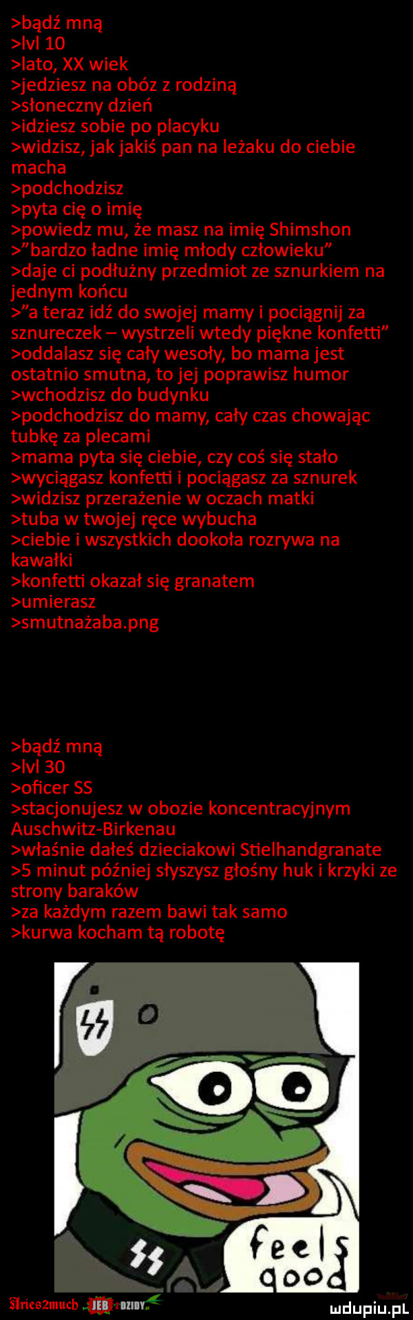 bądź mna ici    iato xx wiek jedziesz na obóz z rodzina słoneczny dzień idziesz sobie po placyku widzisz jakjakiś pan na ieżaku do ciebie macha podchodzisz pyta cię o imię powiedz mu że masz na imię shimshon bardzo ładne imię młody człowieku daje ci podłużny przedmiot ze sznurkiem na jednym końcu a teraz idź do swojej mamy i pociągnij za sznureczek wystrzeli wtedy piękne konfetti odda acz się cały wesoły bo mama jest ostatnio smutna to jej poprawisz humor wchodzisz do budynku podchodzisz do mamy cały czas chowając tubkę za plecami mama pyta się ciebie czy coś się stało wyciągasz konfetti i pociągasz za sznurek widzisz przerażenie w oczach matki tuba w twojej ręce wybucha ciebie i wszystkich dookoła rozrywa na kawałki konfetti okazał się granatem umierasz smutnażaba pbg badż mną ici    of  cer ss stacjonujesz w obozie koncentracyjnym auschwitz birkenau właśnie dałeś dzieciakowi stielhandgranate   minut później słyszysz głośny huk i krzyki ze strony baraków za każdym razem bawi tak samo kurwa kocham tą robotę ilrieazmuch wan v