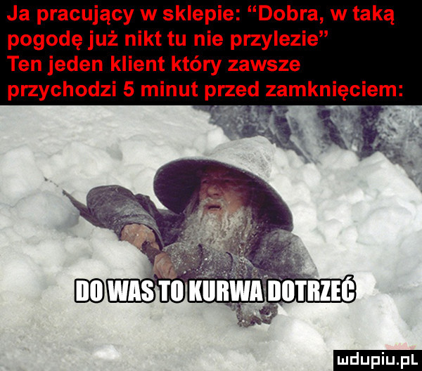 ja pracujący w sklepie dobra w taką pogodę już nikt tu nie przylezie ten jeden klient który zawsze przychodzi   minut przed zamknięciem ludu iu. l
