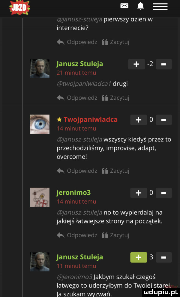 l l. gywu   mucu  pierwszy dzien w internecie odm. m if i m w januszstuieja   zi minuttemu rwojpi mw junta drugi  k odpow ed ﬂ     th twojpaniwladca o    minut temu grane sygru e a wszyscy kiedyś przez to przechodziliśmy improvise adept overcome  x uziuow m n anim jeronimos o   m nuttemu a h his vshi edd no to wypierdalaj na iakiejś łatwiejsze strony na początek. om w ii mymi janusz stuleja.   i i minut temu li yc ocr    jakbym szukal czegoś łatwego to uderzyłbym do twoimi starci. a szukam wyzwań i jf j f