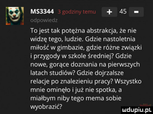 m u   m       godzmytemu    tojest tak potężna abstrakcja że nie widzę tego ludzie gdzie nastoletnia miłość w gimbazie gdzie różne związki i przygody w szkole średniej gdzie nowe gorące doznania na pierwszych latach studiów gdzie dojrzalsze relacje po znalezieniu pracy wszystko mnie ominęło iluż nie spotka a miałbym niby tego mema sobie wyobrazić