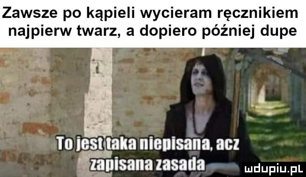 zawsze po kąpieli wycieram ręcznikiem najpienn twarz a dopiero później dupe to natalia niepisana. acz f zainisana zasada