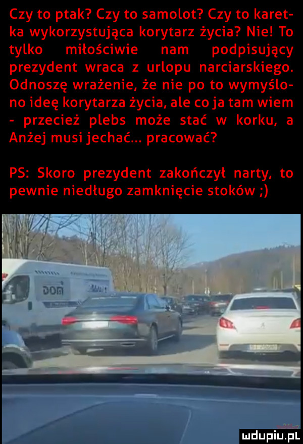 czy to ptak czy to samolot czy to karet ka wykorzystująca korytarz życia nie to tylko miłościwie nam podpisujący prezydent wraca z urlopu narciarskiego. odnoszę wrażenie że nie po to wymyślo no ideę korytarza życia ale cyja tam wiem przecież plebs może stać w korku. a anżej musi jechać. pracować ps skoro prezydent zakończył narty to pewnie niedługo zamknięcie stoków