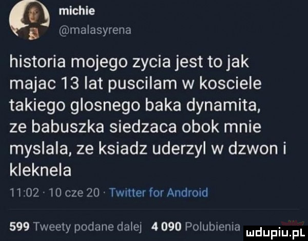 micwie   malasyrena historia mojego zycia jest to jak majac    lat puscilam w kosciele takiego glosnego baka dynamika ze babuszka siedzaca obok mnie myslala ze ksiadz uderzyl w dzwon i kleknela          cze    timer for android     tweety podane dale      polubsenla mdupiu f