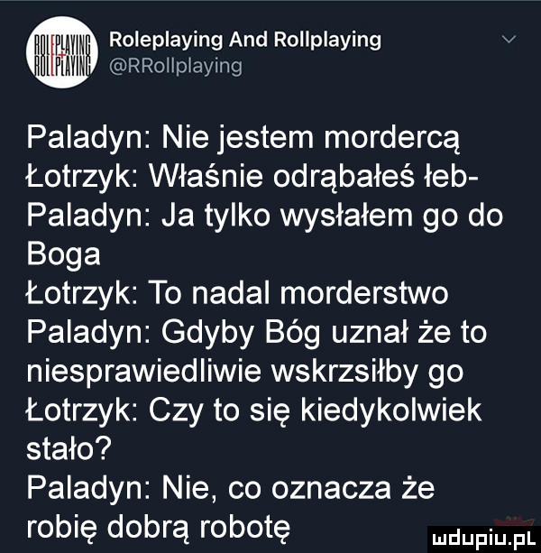 i ww roleplaying and rollplaying v hl mn rrołłplaying paladyn nie jestem mordercą łotrzyk właśnie odrąbałeś łeb paladyn ja tylko wysłałem go do boga łotrzyk to nadal morderstwo paladyn gdyby bóg uznał że to niesprawiedliwie wskrzsiłby go łotrzyk czy to się kiedykolwiek stało paladyn nie co oznacza że robię dobrą robotę