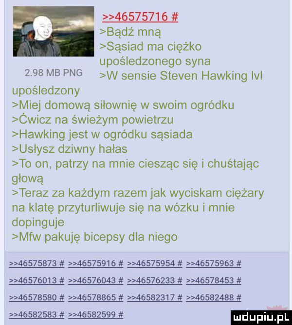 badż mną sąsiad ma ciężko upośledzonego syna      mb pbg w sensie steven hawking ici upośledzony miej domową siłownię w swoim ogródku ówicz na świeżym powietrzu hawking jest w ogródku sąsiada usłysz dziwny habas to on patrzy na mnie ciesząc się i chustając głowa teraz za każdym razem jak wyciskam ciężary na klatę przyturliwuje sie na wózku i mnie dopinguje mfw pakuję bicepsy dla niego