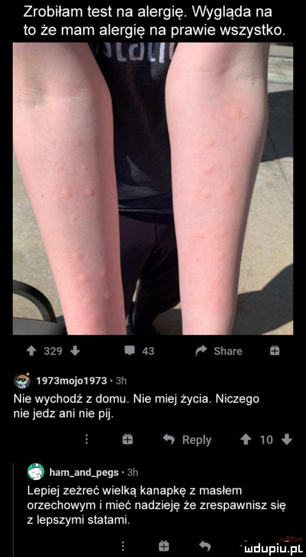 zrobiłam test na alergię. wygląda na to że mam alergię na prawie wszystko. mu a    .    ﬂ stare     majo      h nie wychodź z domu. nie miej życia. niczego nie jedz ani nie pij.   repry   . ham and pejs  h lepiej zeżreć wielką kanapkę z masłem orzechowym i mieć nadzieję że zrespawnisz się z lepszymi statami.   iudupiuipl