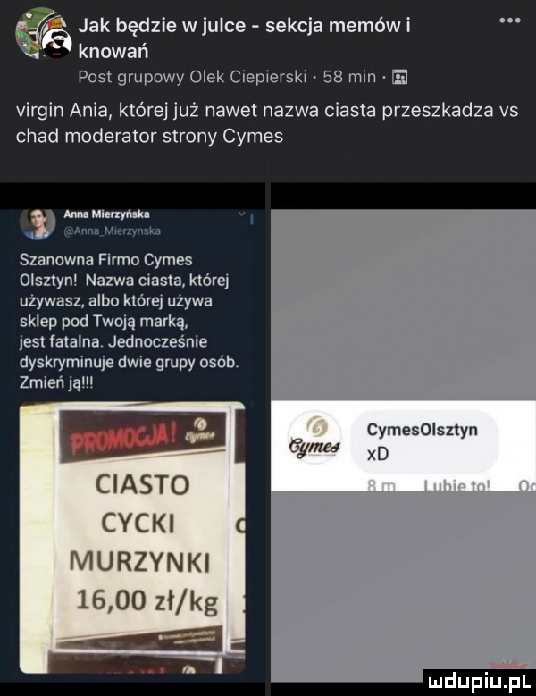 jak będzie wjulce sekcja memowi t knowan pas grupowy olek ciecierski    min e virgin ania które już nawet nazwa ciasta przeszkadza vs chad moderator strony cymes au uumyu. w nm ih w szanowna firmo cymes olsztyn nazwa ciasta której używasz albo której używa sklep pod twoją marką jest fatalna. jednocześnie dyskryminuje dwie grupy osób zmień ją cymesoiszlyn xd ciasto cycki murzynki       zi kg