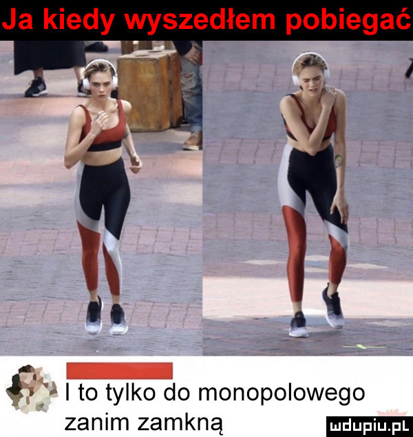 ja kiedy wyszedłem pobiegać. r. ł ito tylko do monopolowego zanim zamkną