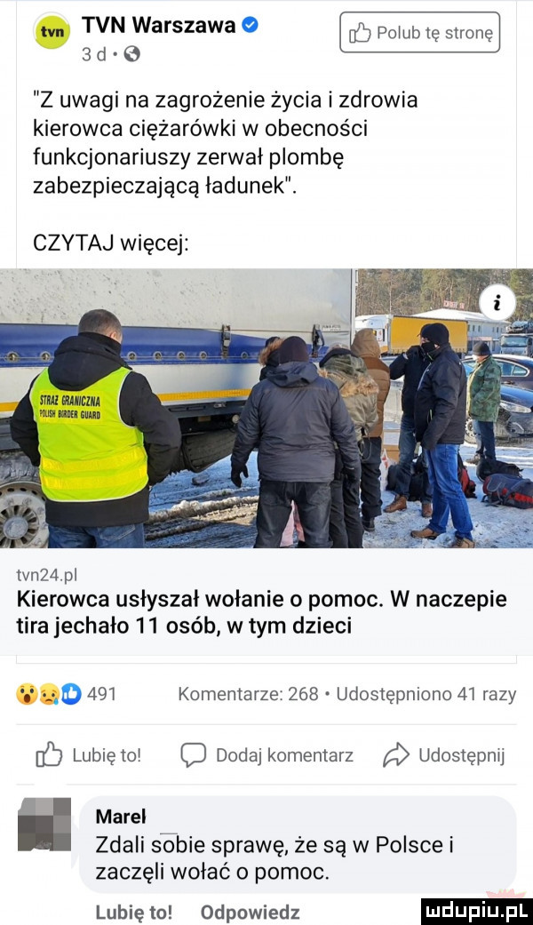 m tvn warszawa a    pomb tę stronę   d   z uwagi na zagrożenie życia i zdrowia kierowca ciężarówki w obecności funkcjonariuszy zerwai plombę zabezpieczającą ładunek. czytaj więcej tvn   pl kierowca usłyszał wołanie o pomoc. w naczepie tira jechało    osób w tym dzieci komentarze     udostępniono    razy dodaj komentarz udostępnij marei zdali sobie sprawę że są w polsce i zaczęli wołać o pomoc. lubię to odpowiedz