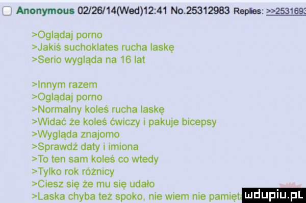 u anonymous         med       no          ronica        og ądaj porno jakiś suchoklates rucha laskę sen o wygląda na    lat innym razem oglądaj porno normalny koleś rucha laskę widać że koleś ćwiczy i pakuje bicepsy wyg ąda znajomo sprawdź daty i imiona to ten sam koleś co wtedy ty ko rok różnicy ciesz się że mu się udało laska chyba też spoko nie wiem nie pacię