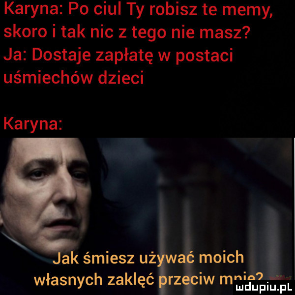 karyna po ciul ty robisz te memy skoro imak nic złego nie masz ja dostaje zapłatę w postaci uśmiechów dzieci karyna ak śmiesz uż moich własnych zaklęć rz iw minimum pl