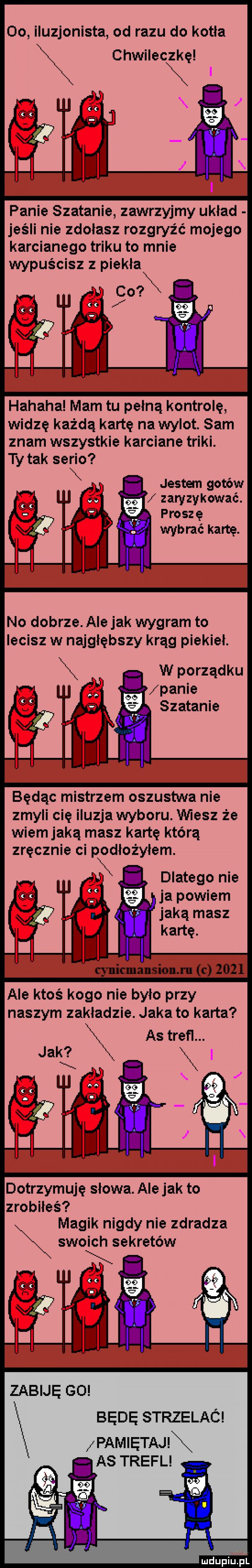 oo iluzjonista od razu do kotła chwileczkę panie szatanie zawrzyjmy układ jeśli nie zdołasz rozgryźć mojego karcianego triku to mnie wypuścisz z piekła co x hahaha mam tu pełną kontrolę widzę każdą kartę na wylot. sam znam wszystkie karciane triki. ty tak serio jestem gotów zaryzykować. abakankami proszę wybrać kartę. no dobrze. ale jak wygram to lecisz w najgłębszy krąg piekieł. w porządku panie szatanie będąc mistrzem oszustwa nie zmyli cię iluzja wyboru. wiesz że wiem jaką masz kartę którą dlatego nie j ja powiem jaką masz ale ktoś kogo nie było przy naszym zakladzie. jaka to karta dotrzymuję słowa. ale jak to zrobiles magik nigdy nie zdradza swoich sekretów zabiję go będę strzelaó pam etaj as trefl