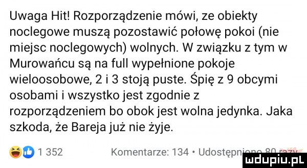 uwaga hit rozporządzenie mówi ze obiekty noclegowe muszą pozostawić połowę pokoi nie miejsc noclegowych wolnych. w związku z tym w murowańcu są na full wypełnione pokoje wieloosobowe   i   stoją puste. śpię z   obcymi osobami i wszystko jest zgodnie z rozporządzeniem bo obokjest wolna jedynka. jaka szkoda że bareja już nie żyje. i     kominiarze     udost n  . o ep mduplu pl