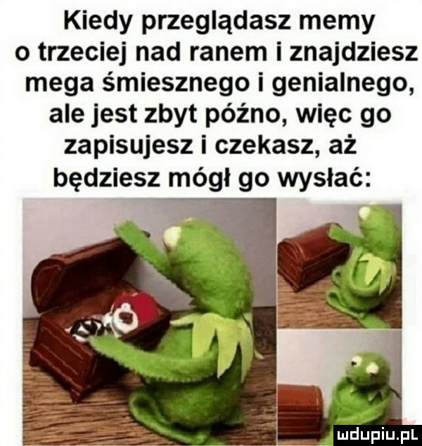 kiedy przeglądasz memy o trzeciej nad ranem iznajdziesz mega śmiesznego i genialnego ale jest zbyt późno więc go zapisujesz i czekasz aż będziesz mógł go wysłać