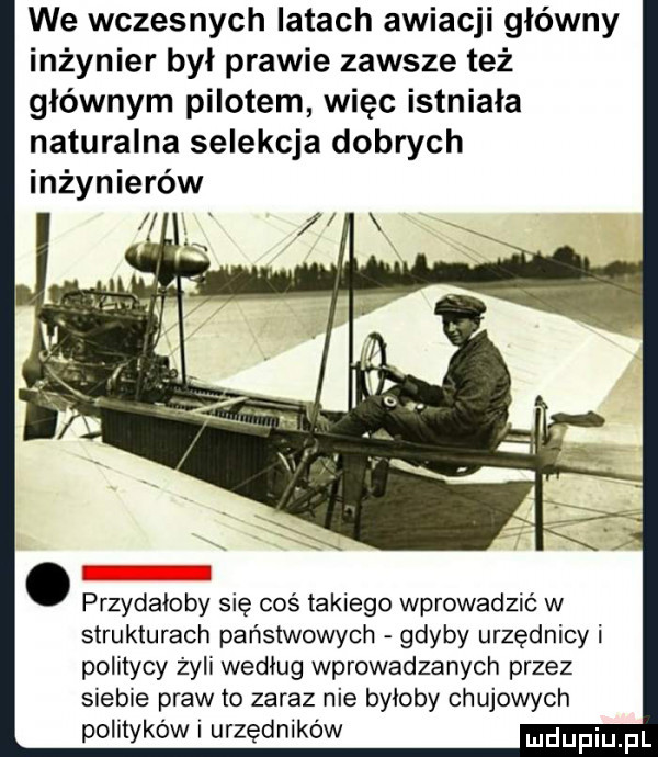 we wczesnych latach awiacji główny inżynier był prawie zawsze też głównym pilotem więc istniala naturalna selekcja dobrych inżynierów. przydałoby się coś takiego wprowadzić w strukturach państwowych gdyby urzędnicy i politycy żyli wedlug wprowadzanych przez siebie praw to zaraz nie byloby chujowych polityków i urzędników