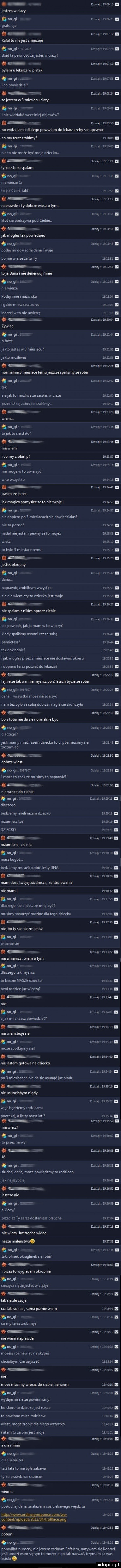 me jetem w ciazy m j gratuluje u. dzisiaj         i rafal to niejst simian m gi          basią         i skąd ta pewność żejesteś w ciazy i l. dzisiaj        i bylam u lekarza w piatek m g darią       . i co powiedzial. ozima       . zejestem w  misiaku ciazy amg t           . i nie widziałaś wczs niej objawów a uma.       i no widziałam dlatego powalam do lekarza zeby sie upewnic co my teraz zrobimy luau i m  t dadej       i ale to nie może być moje dziecko.   dzzsiq        i tylko z toba spalam      basa it     . nie wierze ci tojakiś żart tak      naprawde i ty dobrze wi o tym. ﬂung t d s ą l u   . ktoś się podszywa pod ciebie. z. dzisiaj       . jak mogla tak powiedziec    dzisaj        i podaj mi dokładne dane twoje bo nie wierze ze to ty        . a et ozra aj     zs . toja daria i nie denerqu mnie n oj.              i nie wierze podaj imie i nazwiska        . i gdzie mieszkan adres       a inaczej w to nie uwierzę         i dzaga         i dama       . jaktnjsis w miaiacu       . jałto możliwe        i dam mzzze l normalnie   miesiace temujezae spalismy ze soba m j daje.         i tak alejek to możliwe że zaalaś w ciąże        . przecież się zabezpieczaliśmy.          mala wzaza. dzisiaj        . tolak to sie stało i n dba ia        i nie wiem ido my zrobimy       . a my nie mogę wto uwierzyć dzisna.        . w to wszystko       .    . daga       i uwierz ze ja tez jak mogla pomyslec ze to nie twoje       i    . dusia         i ale dopiero po   miesiacach sie dowiedzialas nie za pozno         . nadal niejstem pewny że to moje.       . wica baj. to bylo   miesiace temu      . dzisiaj       . jęte okropny. no g dadaj         i daria. naprawdę zrobiłbym wszystko       . ale nie wiem czytn dzieckojest moje          i i w. abakankami   dzisiaj        i nie spalam z nikim oproa ciebie m j ź dach           i ale powiedz. jak ja mam w to wierzyć kiedy spaliśmy ostatni raz ze sobą         . pamietaa       . tak dokładnie       . imak moglas przez   miesiace nie dostawać okresu e     i i dopiero teraz puglas do lekarza       sb a dusia        i fajnie ze tak o mnie myslisz po z latach bycia ze soba m gi mw daria. wzystko moze sie zdarzyć nade byk me sobą dobrze. nagle się skończyło e    i basia        . bo z toba nie da sie normalnie byc    sz.         . dlaaegoi ja ii marny mieć razem dziecko to chyba musimy się         zrozumieć a basią       . dobrze wisz m gi         nabaj         i może to znak ze musimy to naprawić  . ma mm b nie wroce do ciebie ługi dzsizjjfrłłrii. dlatego bedziemy mieli razem dziecko          rozumieg to      . dzeec ko         i i dan a       . rozumiem. ale nie. ługi dmązltijalil masz kogoś. bedziemy musieli zrobić taty dna i     . mam dosc twojej zazdrosci kontrolowania         i oazy            dlatego nie chug ze mną być musimy stworzyć rodzine dla tego dziecka      . dz sia        nie bo ty sie nie zmienia nogic.               zmienie sie i   dan a        i nie zmienia wiem o tym ﬂ m gi oma      i dlaczego tak mysla to bedzie nasze dziecko        . twoi rodzicejuz wiedza l.    . pasa        i danepliku a jak im chcesz powiedzieć łl unia        nie wiemboje sie ﬂ m gi t oma       . moze spotkajmy się. oma       . niejstem gamma na dziecko w po  miesiacach nie da sie usunaćjuz płodu dmtqułyg i l   om        nie usuneiabym nigdy mi wiec bedziemy rodzica mi pobekaj a iwety masz lat        i i     dzisiag       . nie wiesz gumą         . to przez nerwy misa        i    m  z dz ekbj       . słuchaj daria moze powiedzmy to rodzicom jak najnybciej       . dzaga        .   st.         i przecież ty zaraz dostaniesz brzucha     . abakankami i dzisaj        i nie wiem. luz troche widac nasze malenstwo.         . m j. d eiąl        i taki opinek okragiinek sie robi a deng        i i przezto wygladam okropnie   dni aj essls. cieszyn się zejesteś w ciąży e dame        i tak sie zle czuje raz tak raz nie sarnajuz nie wiem        mj t nm    . co my teraz zrobimy     omg        i nie wiem naprawde ﬂ m gi ż dba        i moza rozmawiać na skype chcialbym cię mlygzé       . dzisiaj       i nie moze musimy wrocic do siebie nie wiem        m j om        i wydaje misie ze powinnismy bo skoro to dziecko jat nasze        . to powinno miec rodzixow       . wisz mogę zrobić dla niego wzystko        i i ułarrr g ze onnjest maje       i ł parawanu. a dla mnie a magi dadej         dla ciebie też te   lata to nie byla zabawa         . tylko prawdziwe ukucie      i   nasa        a my t dzisiaj       . posluchaj daria znalazlem coś ciekawego wejdż tu hm wwwmrdinamespnnsexomlwp      . anteny ugloangolzmltrollfacegng dzzsiq       . nasa e     i pomyliłaś numery niejstem zadnym rafalem nazywam się konrad. ja ﬁ urodzi wam sie syn to mozecie go tak nazwać. trzymam za was kciuki. ludupiu pl